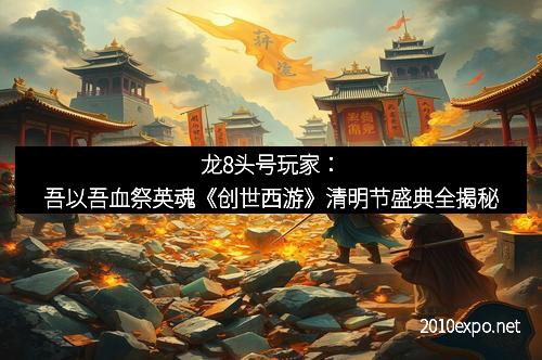 龙8头号玩家：吾以吾血祭英魂《创世西游》清明节盛典全揭秘